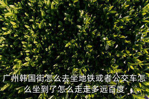 廣州韓國街在哪個(gè)地鐵，廣州韓國街怎么去坐地鐵或者公交車怎么坐到了怎么走走多遠(yuǎn)百度