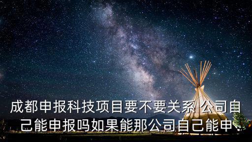 成都市科技局 申報，成都申報科技項目要不要關系 公司自己能申報嗎如果能那公司自己能申