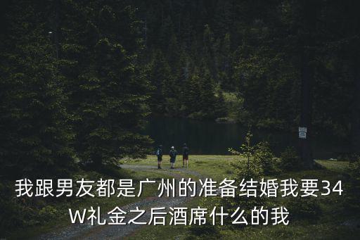 廣州w酒席，我跟男友都是廣州的準備結婚我要34W禮金之后酒席什么的我