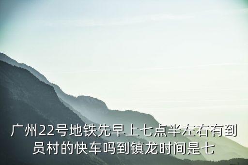 廣州22號地鐵先早上七點半左右有到員村的快車嗎到鎮龍時間是七