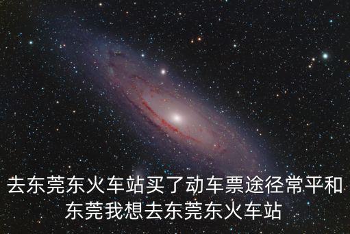 去東莞東火車(chē)站買(mǎi)了動(dòng)車(chē)票途徑常平和東莞我想去東莞東火車(chē)站