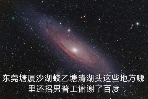 東莞塘廈沙湖蛟乙塘清湖頭這些地方哪里還招男普工謝謝了百度