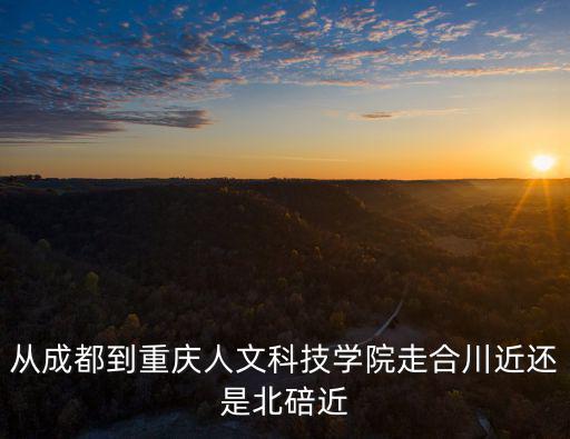從成都到重慶人文科技學院走合川近還是北碚近