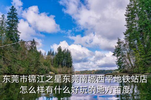 東莞市錦江之星東莞南城西平地鐵站店怎么樣有什么好玩的地方百度