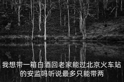 我想帶一箱白酒回老家能過北京火車站的安監嗎聽說最多只能帶兩
