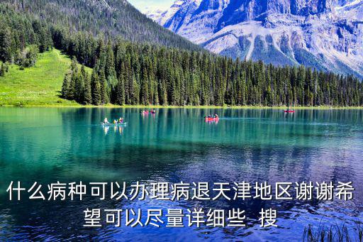 什么病種可以辦理病退天津地區謝謝希望可以盡量詳細些  搜