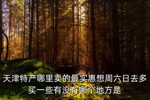 天津市賣天津特產(chǎn)的地方，天津特產(chǎn)哪里賣的最實(shí)惠想周六日去多買一些有沒有哪個(gè)地方是