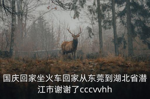 國慶回家坐火車回家從東莞到湖北省潛江市謝謝了cccvvhh