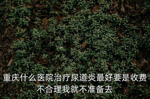 重慶什么醫院治療尿道炎最好要是收費不合理我就不準備去