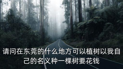 請(qǐng)問在東莞的什么地方可以植樹以我自己的名義種一棵樹要花錢