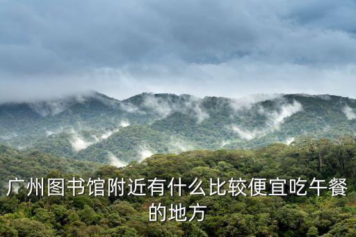廣州圖書館附近有什么比較便宜吃午餐的地方