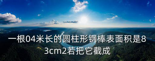 一根04米長的圓柱形鋼棒表面積是83cm2若把它截成