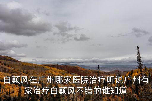 白顛風(fēng)在廣州哪家醫(yī)院治療聽說廣州有家治療白顛風(fēng)不錯的誰知道