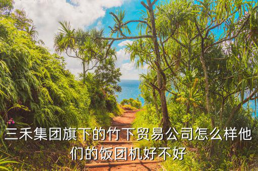 三禾集團旗下的竹下貿易公司怎么樣他們的飯團機好不好