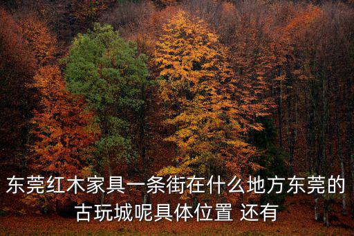 東莞紅木家具一條街在什么地方東莞的古玩城呢具體位置 還有