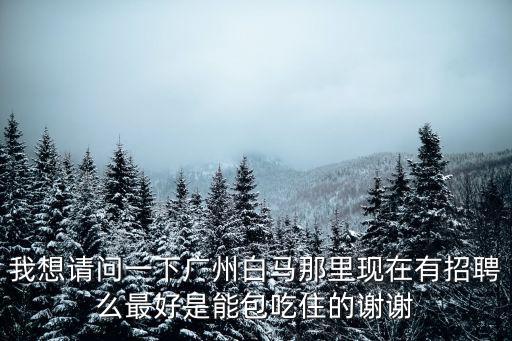我想請問一下廣州白馬那里現在有招聘么最好是能包吃住的謝謝