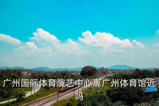廣州國際體育演藝中心離廣州體育館近嗎