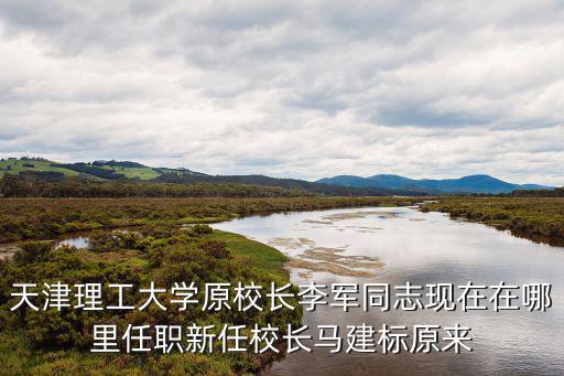 天津理工大學原校長李軍同志現(xiàn)在在哪里任職新任校長馬建標原來