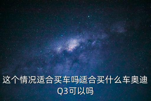 這個情況適合買車嗎適合買什么車奧迪Q3可以嗎