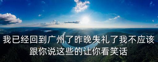 我已經(jīng)回到廣州了昨晚失禮了我不應(yīng)該跟你說這些的讓你看笑話