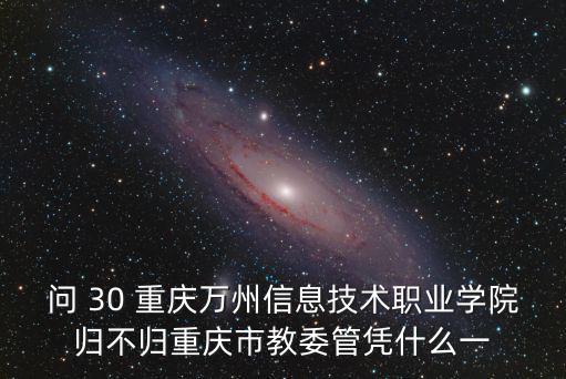 問 30 重慶萬州信息技術職業學院歸不歸重慶市教委管憑什么一