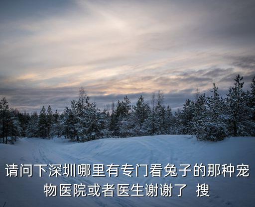 請問下深圳哪里有專門看兔子的那種寵物醫院或者醫生謝謝了  搜