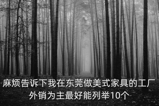 麻煩告訴下我在東莞做美式家具的工廠外銷為主最好能列舉10個(gè)