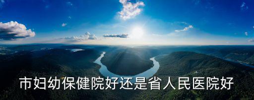 市婦幼保健院好還是省人民醫(yī)院好