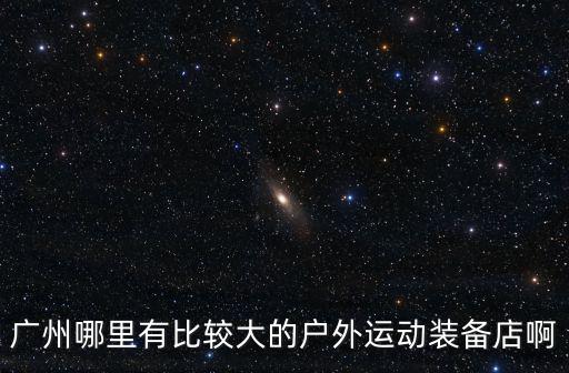 廣州戶外用品專賣店在哪里，廣州哪里有比較大的戶外運動裝備店啊