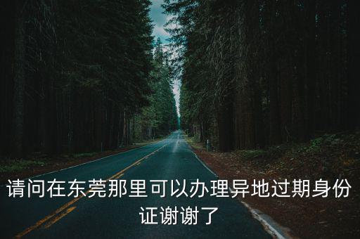 請問在東莞那里可以辦理異地過期身份證謝謝了