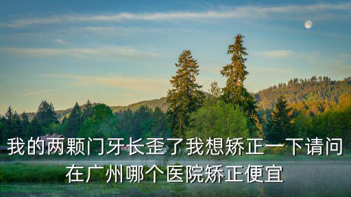我的兩顆門牙長歪了我想矯正一下請問在廣州哪個醫(yī)院矯正便宜