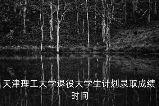 天津理工大學退役大學生計劃錄取成績時間