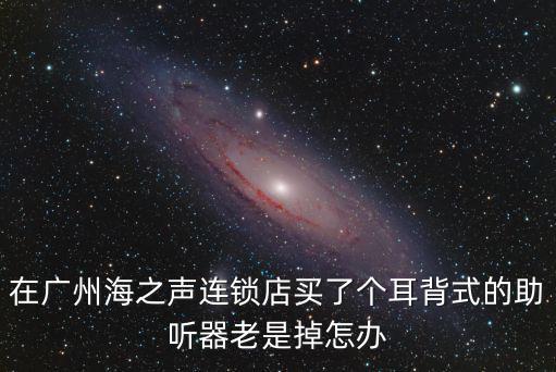 在廣州海之聲連鎖店買了個耳背式的助聽器老是掉怎辦