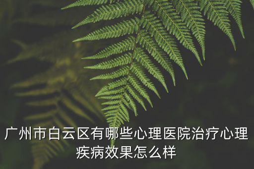 廣州白云心里醫院待遇，廣州市白云區有哪些心理醫院治療心理疾病效果怎么樣