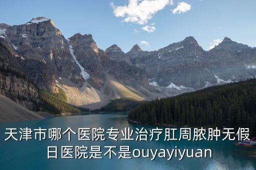天津市哪個醫院專業治療肛周膿腫無假日醫院是不是ouyayiyuan