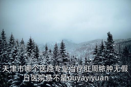 曲江文天津市疾控，天津市哪個醫院專業治療肛周膿腫無假日醫院是不是ouyayiyuan