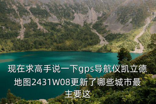 現在求高手說一下gps導航儀凱立德地圖2431W08更新了哪些城市最主要這