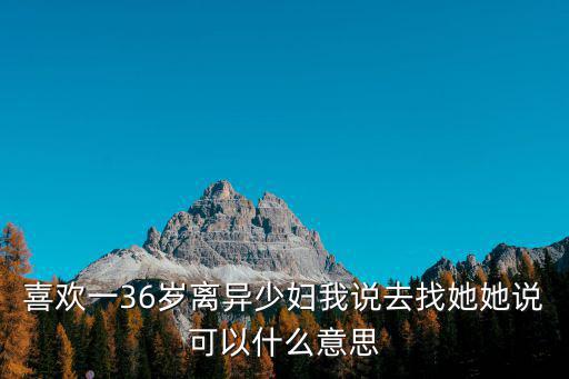 喜歡一36歲離異少婦我說去找她她說可以什么意思
