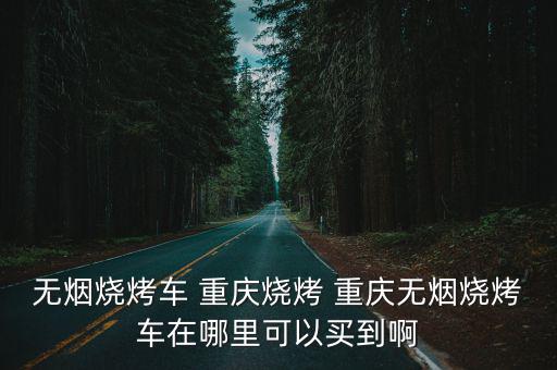 無煙燒烤車 重慶燒烤 重慶無煙燒烤車在哪里可以買到啊