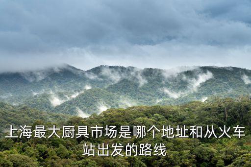 上海最大廚具市場是哪個地址和從火車站出發的路線