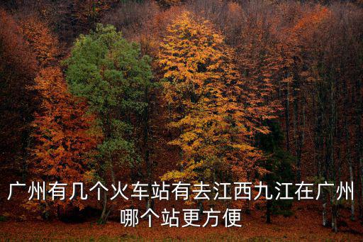 廣州有幾個火車站有去江西九江在廣州哪個站更方便