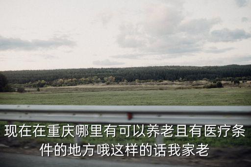 現(xiàn)在在重慶哪里有可以養(yǎng)老且有醫(yī)療條件的地方哦這樣的話我家老