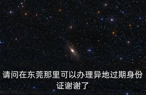東莞市續期身份證，本人東莞人身份證過期了要到那里換證