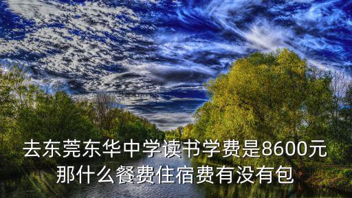 去東莞東華中學讀書學費是8600元那什么餐費住宿費有沒有包