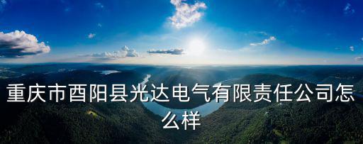 重慶市酉陽縣蒼嶺鎮太河村五，重慶市酉陽縣光達電氣有限責任公司怎么樣