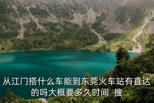 G門到東莞好久有火車，從江門搭什么車能到東莞火車站有直達的嗎大概要多久時間  搜