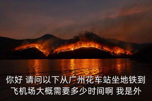 你好 請問以下從廣州花車站坐地鐵到飛機場大概需要多少時間啊 我是外
