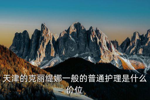 天津市看護價格，天津的克麗緹娜一般的普通護理是什么價位
