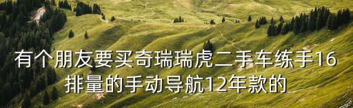 有個朋友要買奇瑞瑞虎二手車練手16排量的手動導航12年款的