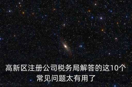 高新區注冊公司稅務局解答的這10個常見問題太有用了